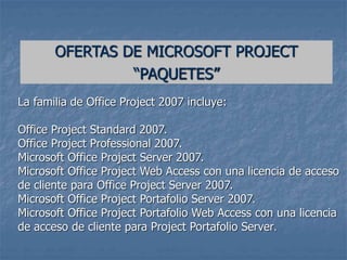 La familia de Office Project 2007 incluye:
Office Project Standard 2007.
Office Project Professional 2007.
Microsoft Office Project Server 2007.
Microsoft Office Project Web Access con una licencia de acceso
de cliente para Office Project Server 2007.
Microsoft Office Project Portafolio Server 2007.
Microsoft Office Project Portafolio Web Access con una licencia
de acceso de cliente para Project Portafolio Server.
OFERTAS DE MICROSOFT PROJECT
“PAQUETES”
 