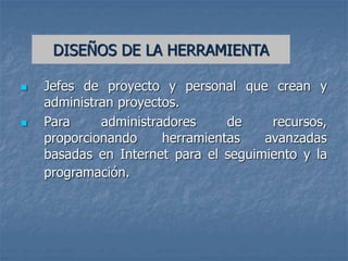  Jefes de proyecto y personal que crean y
administran proyectos.
 Para administradores de recursos,
proporcionando herramientas avanzadas
basadas en Internet para el seguimiento y la
programación.
DISEÑOS DE LA HERRAMIENTA
 