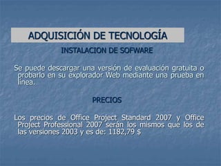 INSTALACION DE SOFWARE
Se puede descargar una versión de evaluación gratuita o
probarlo en su explorador Web mediante una prueba en
línea.
PRECIOS
Los precios de Office Project Standard 2007 y Office
Project Professional 2007 serán los mismos que los de
las versiones 2003 y es de: 1182,79 $
ADQUISICIÓN DE TECNOLOGÍA
 