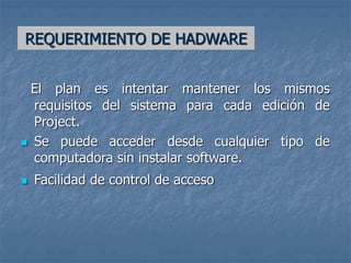 REQUERIMIENTO DE HADWARE
El plan es intentar mantener los mismos
requisitos del sistema para cada edición de
Project.
 Se puede acceder desde cualquier tipo de
computadora sin instalar software.
 Facilidad de control de acceso
 