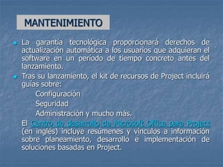 MANTENIMIENTO
 La garantía tecnológica proporcionará derechos de
actualización automática a los usuarios que adquieran el
software en un período de tiempo concreto antes del
lanzamiento.
 Tras su lanzamiento, el kit de recursos de Project incluirá
guías sobre:
Configuración
Seguridad
Administración y mucho más.
El Centro de desarrollo de Microsoft Office para Project
(en inglés) incluye resúmenes y vínculos a información
sobre planeamiento, desarrollo e implementación de
soluciones basadas en Project.
 
