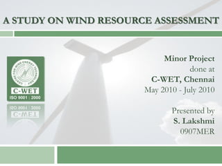 A STUDY ON WIND RESOURCE ASSESSMENT


                           Minor Project
                                   done at
                       C-WET, Chennai
                      May 2010 - July 2010

                             Presented by
                             S. Lakshmi
                               0907MER
 