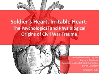 Soldier’s Heart, Irritable Heart:
The Psychological and Physiological
Origins of Civil War Trauma
Ashley Bowen-Murphy, MA
Doctoral Candidate
American Studies & Public Humanities
Brown University
August 19, 2014
 
