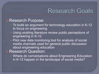 Research Goals Research Purpose: To build an argument for technology education in K-12 to focus on engineeringUsing existing literature review public perceptions of engineering in K-12Pilot new data monitoring tool for analysis of social media channels used for general public discussion about engineering educationResearch Question: Where do conversations about Engineering Education in K-12 happen in the landscape of social media?