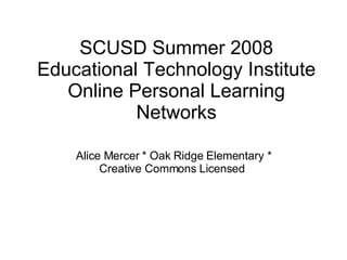 SCUSD Summer 2008 Educational Technology Institute Online Personal Learning Networks Alice Mercer * Oak Ridge Elementary * Creative Commons Licensed  