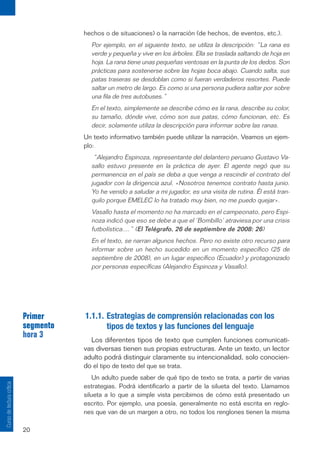20
Curso
de
lectura
crítica
hechos o de situaciones) o la narración (de hechos, de eventos, etc.).
Por ejemplo, en el siguiente texto, se utiliza la descripción: “La rana es
verde y pequeña y vive en los árboles. Ella se traslada saltando de hoja en
hoja. La rana tiene unas pequeñas ventosas en la punta de los dedos. Son
prácticas para sostenerse sobre las hojas boca abajo. Cuando salta, sus
patas traseras se desdoblan como si fueran verdaderos resortes. Puede
saltar un metro de largo. Es como si una persona pudiera saltar por sobre
una fila de tres autobuses.”
En el texto, simplemente se describe cómo es la rana, describe su color,
su tamaño, dónde vive, cómo son sus patas, cómo funcionan, etc. Es
decir, solamente utiliza la descripción para informar sobre las ranas.
Un texto informativo también puede utilizar la narración. Veamos un ejem-
plo:
“Alejandro Espinoza, representante del delantero peruano Gustavo Va-
sallo estuvo presente en la práctica de ayer. El agente negó que su
permanencia en el país se deba a que venga a rescindir el contrato del
jugador con la dirigencia azul. «Nosotros tenemos contrato hasta junio.
Yo he venido a saludar a mi jugador, es una visita de rutina. Él está tran-
quilo porque EMELEC lo ha tratado muy bien, no me puedo quejar».
Vasallo hasta el momento no ha marcado en el campeonato, pero Espi-
noza indicó que eso se debe a que el ‘Bombillo’ atraviesa por una crisis
futbolística....” (El Telégrafo, 26 de septiembre de 2008: 26)
En el texto, se narran algunos hechos. Pero no existe otro recurso para
informar sobre un hecho sucedido en un momento específico (25 de
septiembre de 2008), en un lugar específico (Ecuador) y protagonizado
por personas específicas (Alejandro Espinoza y Vasallo).
Primer
segmento
hora 3
1.1.1. Estrategias de comprensión relacionadas con los
tipos de textos y las funciones del lenguaje
Los diferentes tipos de texto que cumplen funciones comunicati-
vas diversas tienen sus propias estructuras. Ante un texto, un lector
adulto podrá distinguir claramente su intencionalidad, solo conocien-
do el tipo de texto del que se trata.
Un adulto puede saber de qué tipo de texto se trata, a partir de varias
estrategias. Podrá identificarlo a partir de la silueta del texto. Llamamos
silueta a lo que a simple vista percibimos de cómo está presentado un
escrito. Por ejemplo, una poesía, generalmente no está escrita en reglo-
nes que van de un margen a otro, no todos los renglones tienen la misma
 