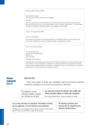 28
Curso
de
lectura
crítica
Machala, 28 de enero de 2008
Sr.(s) Tienda Grande
Att. Sr. Gustavo Staffa, Supervisor de Compras
Presente:
Motiva la presente mi disconformidad con el servicio post venta de Tienda Grande, ante el
descuido en el envío de una cocina que compré el día 7 de enero del presente. La cocina llegó
totalmente abollada y despintada debido a la negligencia del traslado.
Cuenca, 12 de agosto de 2008
A quien corresponda:
Por medio de la presente me permito presentar al Sr. Franklin Aguayo, el cual tengo a bien
recomendar ampliamente como una persona íntegra, trabajadora y honesta.
Puyo, 10 de marzo de 2001
Sr. D. Emilio Sánchez
Director de Administración
BETA S. A.
Puyo-Ecuador.
Estimado señor Sánchez:
Recientemente he conseguido la Licenciatura en Ciencias Económicas en la Universidad Cató-
lica de Ibarra y estoy interesado en trabajar en la Administración de una empresa en el Puyo.
Poseo los conocimientos teóricos de las leyes económicas y tengo un gran interés por la gestión
administrativa y financiera de una empresa comercial.
Primer
segmento
hora 6
Ejercicio #8:
Tome como base el titular que encabeza cada uno de estos artículos
científicos y decida si su función es convencer o informar.
Consiguen crear
células madre a partir
de células de la piel
La vacuna contra el cáncer de cuello de
útero puede salvar a miles de mujeres
Su efectividad dura, como mínimo, 6 años
El tabaco podría ser
causa de la impotencia
sexual masculina
La lucha contra el cambio climático entra
en la agenda de los líderes mundiales
Zaragoza, en una imagen retocada que muestra cómo que-
daría el Ebro en 2050 por culpa de la sequía
 