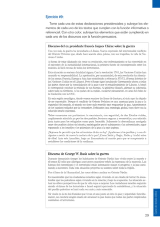 29
Curso
de
lectura
crítica
Ejercicio #9:
Tome cada una de estas declaraciones presidenciales y subraye los ele-
mentos de cada uno de los textos que cumplen con la función informativa o
referencial. Con otro color, subraye los elementos que están cumpliendo en
cada uno de los discursos con la función persuasiva.
Discurso del ex presidente francés Jaques Chirac sobre la guerra
Una vez más, la guerra ha incendiado a Líbano. Nueva expresión del interminable conflicto
del Oriente Próximo que, desde hace sesenta años, jalona, con sus tragedias, la vida de Na-
ciones Unidas.
A fuerza de estar dilatando sin cesar su resolución, este enfrentamiento se ha convertido en
el epicentro de la inestabilidad internacional, la primera fuente de incomprensión entre los
mundos, la fácil excusa de todos los terrorismos.
Esta situación no encierra fatalidad alguna. Con la resolución 1701, las Naciones Unidas han
asumido su responsabilidad. La aprobación, por unanimidad, de esta resolución ha silencia-
do las armas. Francia, Europa y Asia han contribuido a reforzar la FINUL (Fuerza Interina de
las Naciones Unidas en el Líbano). Pero el fuego sigue incubando. Corresponde ahora a todas
las partes obrar por la consolidación de la paz y por el restablecimiento de Líbano. A Israel
le corresponde concluir la retirada de sus fuerzas. Al gobierno libanés, afirmar su soberanía
sobre todo su territorio. A los países de la región, cooperar plenamente, en aras del éxito de
la resolución con la ONU.
En esta región neurálgica, donde vemos reunirse las líneas de fractura, el statu quo ha dejado
de ser soportable. Porque el conflicto de Oriente Próximo es una amenaza para la paz y la
seguridad del mundo, el mundo no tiene más remedio que resguardar la paz. Apartémonos
de los caminos trillados por la costumbre. Definamos una estrategia global, cuya clave sea la
solución israelo-palestina.
Todos conocemos sus parámetros: la coexistencia, con seguridad, de dos Estados viables,
ampliamente admitida ya por los dos pueblos; fronteras seguras y reconocidas; una solución
justa tanto para los refugiados como para Jerusalén. Solamente la desconfianza arraigada
entre dos pueblos ahítos de historia, embriagados por el sufrimiento y las adversidades, sigue
separando a los israelíes y los palestinos de la paz a la que aspiran.
¡Dejemos de permitir que los extremistas dicten su ley! ¡Ayudemos a los pueblos y a sus di-
rigentes a sentir de nuevo la audacia de la paz! ¡Como Sadat y Begin, Rabin y Arafat antes
de ellos! Ante esta Asamblea, hago un llamamiento al mundo para que se comprometa a
restablecer las condiciones de la confianza.
Discurso de George W. Bush sobre la guerra
Durante demasiado tiempo los habitantes de Oriente Medio han vivido entre la muerte y
el temor. El odio que albergan unos pocos mantiene rehén la esperanza de la mayoría. Las
fuerzas del extremismo y el terrorismo están intentando matar el progreso y la paz asesi-
nando a inocentes.Toda esta situación proyecta su sombra sobre toda la región.
Por el bien de la Humanidad, las cosas deben cambiar en Oriente Medio.
Es insostenible que los ciudadanos israelíes sigan viviendo en un estado de terror. Es insos-
tenible que los palestinos sigan viviendo en la miseria y bajo la ocupación. La situación ac-
tual no ofrece perspectivas de que la vida vaya a mejorar. Los ciudadanos israelíes seguirán
siendo víctimas de los terroristas e Israel seguirá ejerciendo la autodefensa, y la situación
del pueblo palestino se hará cada vez más y más miserable.
Mi visión es la de dos Estados que vivan el uno junto al otro en paz y seguridad. Sencilla-
mente, no existirá ningún modo de alcanzar la paz hasta que todas las partes implicadas
combatan el terrorismo.
 