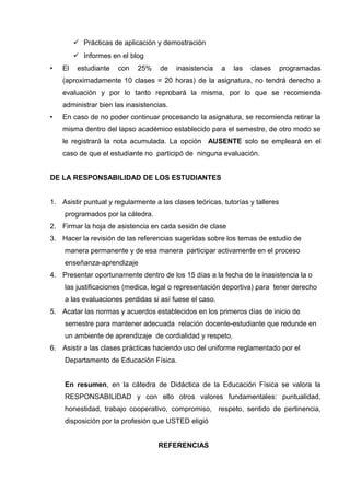  Prácticas de aplicación y demostración
 Informes en el blog
• El estudiante con 25% de inasistencia a las clases programadas
(aproximadamente 10 clases = 20 horas) de la asignatura, no tendrá derecho a
evaluación y por lo tanto reprobará la misma, por lo que se recomienda
administrar bien las inasistencias.
• En caso de no poder continuar procesando la asignatura, se recomienda retirar la
misma dentro del lapso académico establecido para el semestre, de otro modo se
le registrará la nota acumulada. La opción AUSENTE solo se empleará en el
caso de que el estudiante no participó de ninguna evaluación.
DE LA RESPONSABILIDAD DE LOS ESTUDIANTES
1. Asistir puntual y regularmente a las clases teóricas, tutorías y talleres
programados por la cátedra.
2. Firmar la hoja de asistencia en cada sesión de clase
3. Hacer la revisión de las referencias sugeridas sobre los temas de estudio de
manera permanente y de esa manera participar activamente en el proceso
enseñanza-aprendizaje
4. Presentar oportunamente dentro de los 15 días a la fecha de la inasistencia la o
las justificaciones (medica, legal o representación deportiva) para tener derecho
a las evaluaciones perdidas si así fuese el caso.
5. Acatar las normas y acuerdos establecidos en los primeros días de inicio de
semestre para mantener adecuada relación docente-estudiante que redunde en
un ambiente de aprendizaje de cordialidad y respeto.
6. Asistir a las clases prácticas haciendo uso del uniforme reglamentado por el
Departamento de Educación Física.
En resumen, en la cátedra de Didáctica de la Educación Física se valora la
RESPONSABILIDAD y con ello otros valores fundamentales: puntualidad,
honestidad, trabajo cooperativo, compromiso, respeto, sentido de pertinencia,
disposición por la profesión que USTED eligió
REFERENCIAS
 