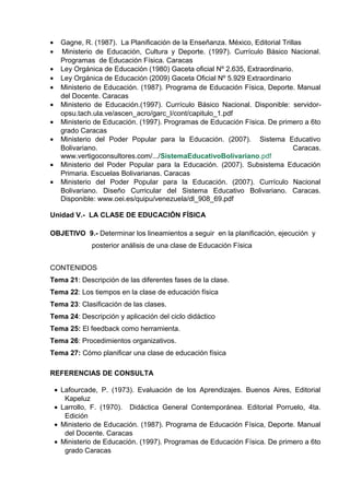 • Gagne, R. (1987). La Planificación de la Enseñanza. México, Editorial Trillas
• Ministerio de Educación, Cultura y Deporte. (1997). Currículo Básico Nacional.
Programas de Educación Física. Caracas
• Ley Orgánica de Educación (1980) Gaceta oficial Nº 2.635, Extraordinario.
• Ley Orgánica de Educación (2009) Gaceta Oficial Nº 5.929 Extraordinario
• Ministerio de Educación. (1987). Programa de Educación Física, Deporte. Manual
del Docente. Caracas
• Ministerio de Educación.(1997). Currículo Básico Nacional. Disponible: servidor-
opsu.tach.ula.ve/ascen_acro/garc_l/cont/capitulo_1.pdf
• Ministerio de Educación. (1997). Programas de Educación Física. De primero a 6to
grado Caracas
• Ministerio del Poder Popular para la Educación. (2007). Sistema Educativo
Bolivariano. Caracas.
www.vertigoconsultores.com/.../SistemaEducativoBolivariano.pdf
• Ministerio del Poder Popular para la Educación. (2007). Subsistema Educación
Primaria. Escuelas Bolivarianas. Caracas
• Ministerio del Poder Popular para la Educación. (2007). Currículo Nacional
Bolivariano. Diseño Curricular del Sistema Educativo Bolivariano. Caracas.
Disponible: www.oei.es/quipu/venezuela/dl_908_69.pdf
Unidad V.- LA CLASE DE EDUCACIÓN FÍSICA
OBJETIVO 9.- Determinar los lineamientos a seguir en la planificación, ejecución y
posterior análisis de una clase de Educación Física
CONTENIDOS
Tema 21: Descripción de las diferentes fases de la clase.
Tema 22: Los tiempos en la clase de educación física
Tema 23: Clasificación de las clases.
Tema 24: Descripción y aplicación del ciclo didáctico
Tema 25: El feedback como herramienta.
Tema 26: Procedimientos organizativos.
Tema 27: Cómo planificar una clase de educación física
REFERENCIAS DE CONSULTA
• Lafourcade, P. (1973). Evaluación de los Aprendizajes. Buenos Aires, Editorial
Kapeluz
• Larrollo, F. (1970). Didáctica General Contemporánea. Editorial Porruelo, 4ta.
Edición
• Ministerio de Educación. (1987). Programa de Educación Física, Deporte. Manual
del Docente. Caracas
• Ministerio de Educación. (1997). Programas de Educación Física. De primero a 6to
grado Caracas
 