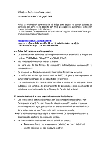 didacticaeducfis-ula.blogspot.com
laclase-didactica2012.blogspot.com
Nota: la información contenida en los blogs será objeto de edición durante el
semestre por parte de la docente con fines pedagógicos, pudiéndose adicionar
nuevas entradas para nutrir el mismo
La dirección de correo de la cátedra (solo sección 01) para tutorías acordadas y/o
envío de información requerida es:
hegleddidactica2012@hotmail.com
Nota: el profesor de la sección 02 (A-13) establecerá el canal de
comunicación propio con sus estudiantes
c.- Sobre la Evaluación en la asignatura:
• La evaluación del estudiante será un proceso continuo, sistemático e integral de
carácter FORMATIVO, SUMATIVO y ACUMULATIVO.
• No se realizará evaluación final en la misma.
• Se hará uso de las formas de evaluación: autoevaluación, coevaluación y
heteroevaluación
• Se empleará los Tipos de evaluación: diagnostica, formativa y sumativa
• La calificación mínima aprobatoria será de DIEZ (10) puntos que representa el
50% de logro alcanzado en las actividades programadas
• Los resultados de las calificaciones parciales y totales en el semestre serán
publicados en cartelera del Departamento de Educación Física identificando al
estudiante solamente mediante su Numero de Cedula de Identidad.
El estudiante deberá prestar especial atención a lo siguiente:
• Las evaluaciones están programadas con sus correspondientes fechas (Ver
Cronograma anexo). En caso de perder alguna evaluación teórica, por causa
justificada (medica, legal, participación en eventos deportivos en representación
de la Universidad de Los Andes y del país) será reprogramada.
Nota: el estudiante debe hacer llegar el justificativo en un tiempo prudencial de 15
días respecto a la fecha de evaluación perdida.
• Se realizaran evaluaciones (ver plan de evaluación anexo).
 Teóricas en forma oral (exposiciones, debates) por grupo, individual
 Escrita individual (de tipo mixta y/o objetiva)
 