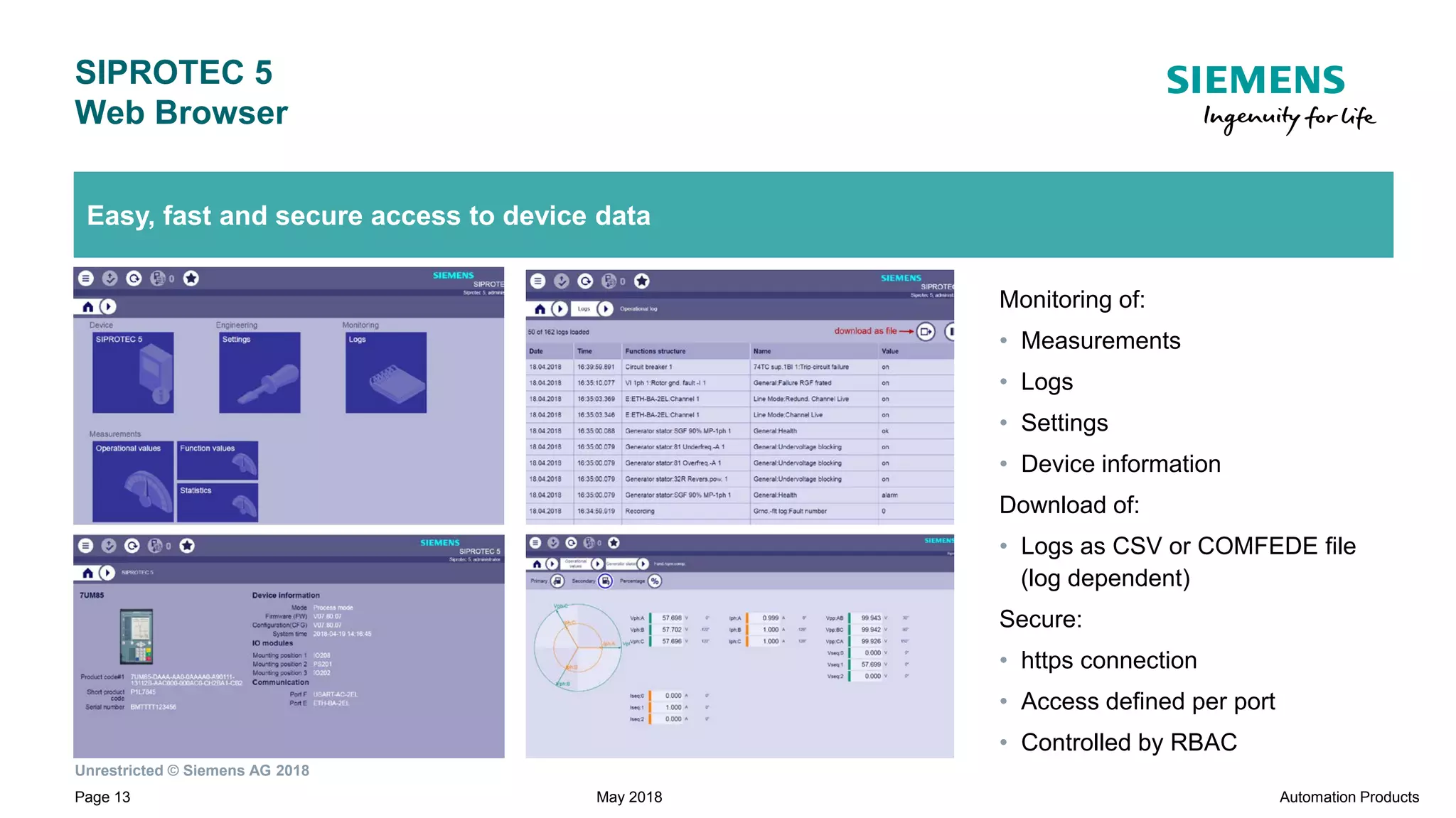Unrestricted © Siemens AG 2018
Page 13
SIPROTEC 5
Web Browser
Automation ProductsMay 2018
Easy, fast and secure access to device data
Monitoring of:
• Measurements
• Logs
• Settings
• Device information
Download of:
• Logs as CSV or COMFEDE file
(log dependent)
Secure:
• https connection
• Access defined per port
• Controlled by RBAC
 