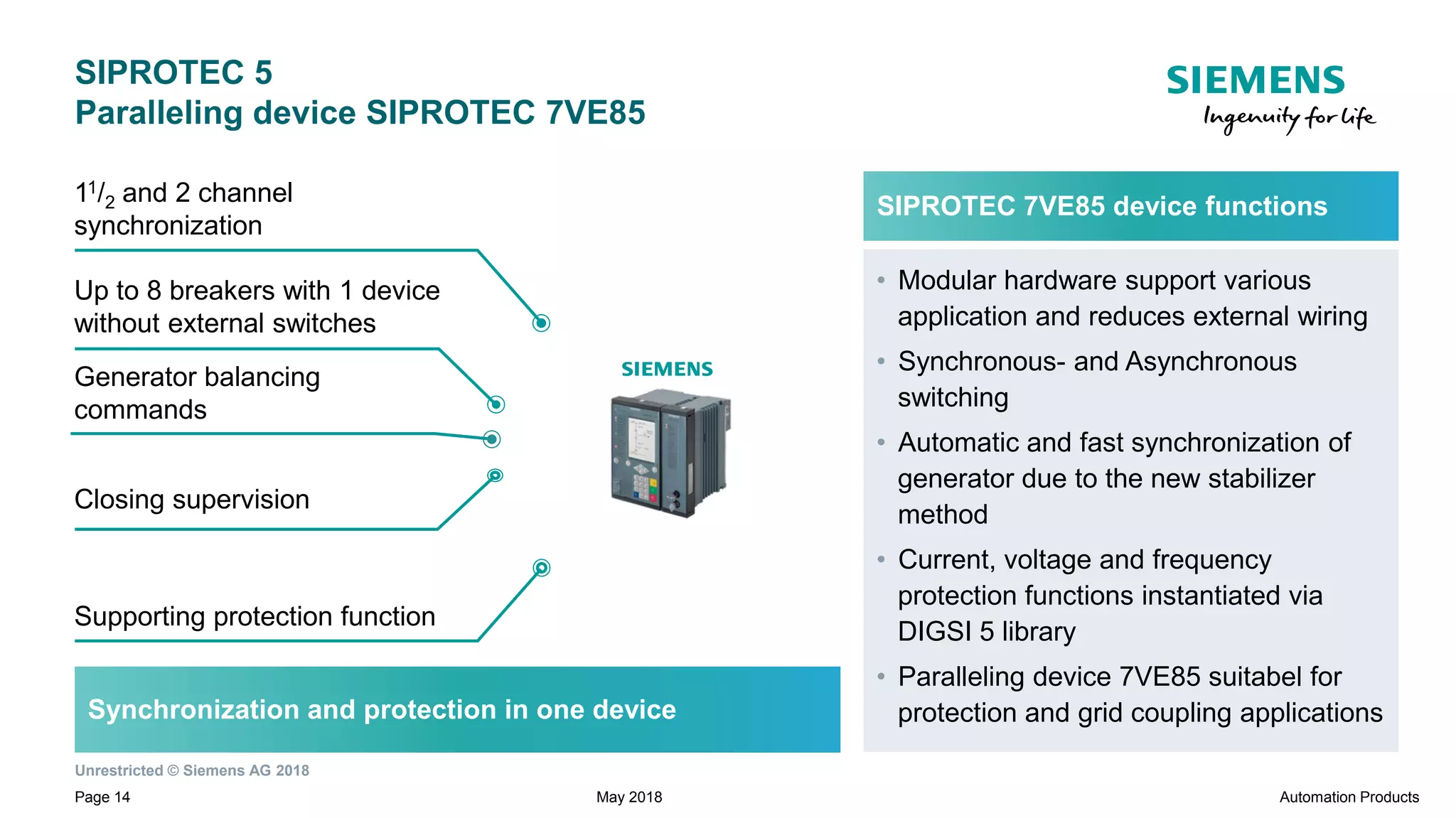 Unrestricted © Siemens AG 2018
Page 14
Generator balancing
commands
SIPROTEC 5
Paralleling device SIPROTEC 7VE85
Supporting protection function
Up to 8 breakers with 1 device
without external switches
11/2 and 2 channel
synchronization
Closing supervision
Synchronization and protection in one device
SIPROTEC 7VE85 device functions
• Modular hardware support various
application and reduces external wiring
• Synchronous- and Asynchronous
switching
• Automatic and fast synchronization of
generator due to the new stabilizer
method
• Current, voltage and frequency
protection functions instantiated via
DIGSI 5 library
• Paralleling device 7VE85 suitabel for
protection and grid coupling applications
May 2018 Automation Products
 