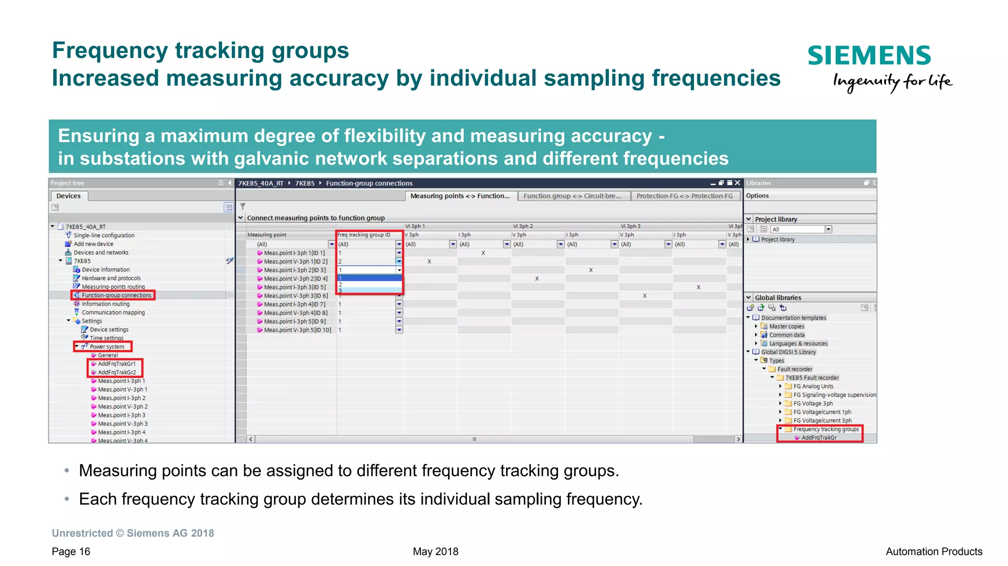 Unrestricted © Siemens AG 2018
Page 16
Frequency tracking groups
Increased measuring accuracy by individual sampling frequencies
Automation ProductsMay 2018
Ensuring a maximum degree of flexibility and measuring accuracy -
in substations with galvanic network separations and different frequencies
• Measuring points can be assigned to different frequency tracking groups.
• Each frequency tracking group determines its individual sampling frequency.
 