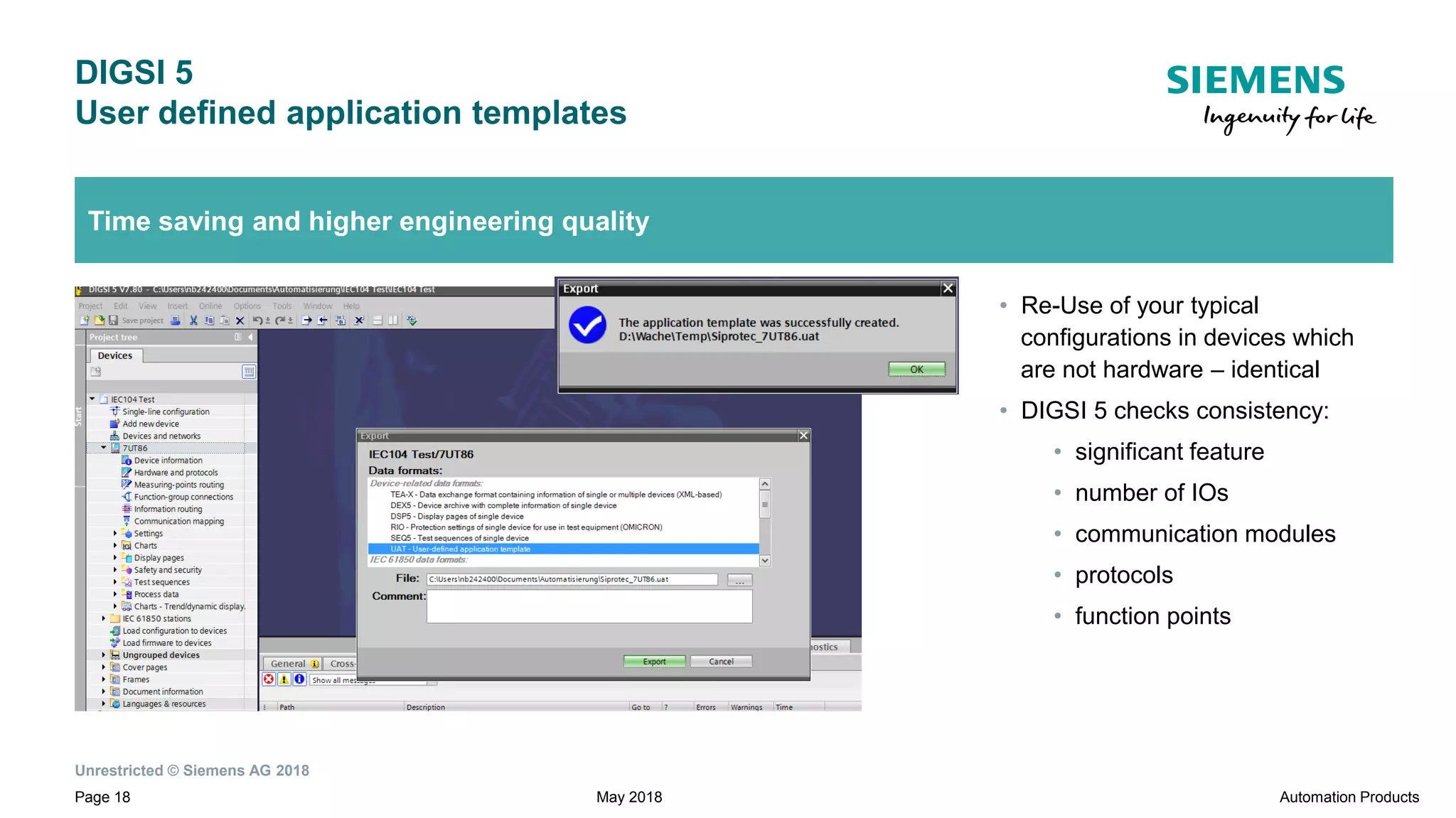 Unrestricted © Siemens AG 2018
Page 18
DIGSI 5
User defined application templates
Automation ProductsMay 2018
Time saving and higher engineering quality
• Re-Use of your typical
configurations in devices which
are not hardware – identical
• DIGSI 5 checks consistency:
• significant feature
• number of IOs
• communication modules
• protocols
• function points
 