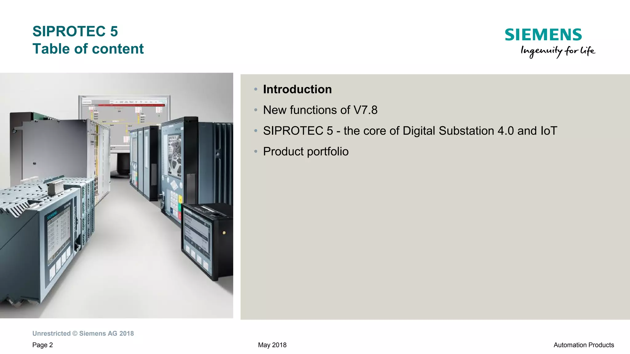 Unrestricted © Siemens AG 2018
Page 2
SIPROTEC 5
Table of content
• Introduction
• New functions of V7.8
• SIPROTEC 5 - the core of Digital Substation 4.0 and IoT
• Product portfolio
Automation ProductsMay 2018
 