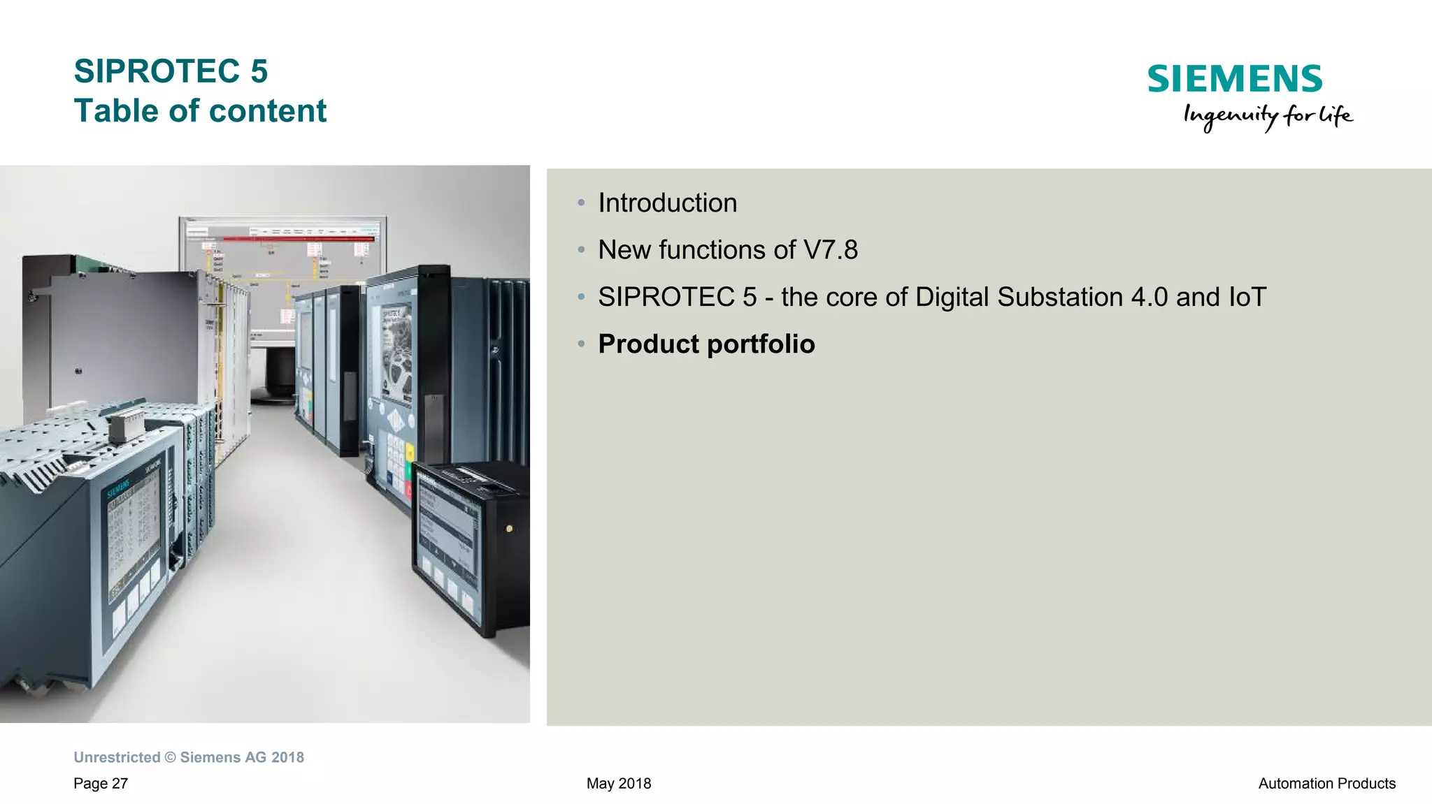 Unrestricted © Siemens AG 2018
Page 27
SIPROTEC 5
Table of content
• Introduction
• New functions of V7.8
• SIPROTEC 5 - the core of Digital Substation 4.0 and IoT
• Product portfolio
Automation ProductsMay 2018
 