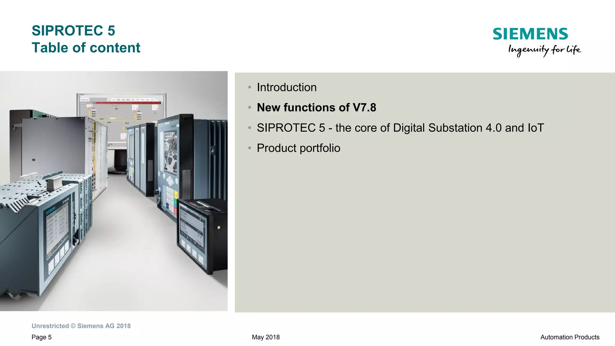 Unrestricted © Siemens AG 2018
Page 5
SIPROTEC 5
Table of content
• Introduction
• New functions of V7.8
• SIPROTEC 5 - the core of Digital Substation 4.0 and IoT
• Product portfolio
Automation ProductsMay 2018
 