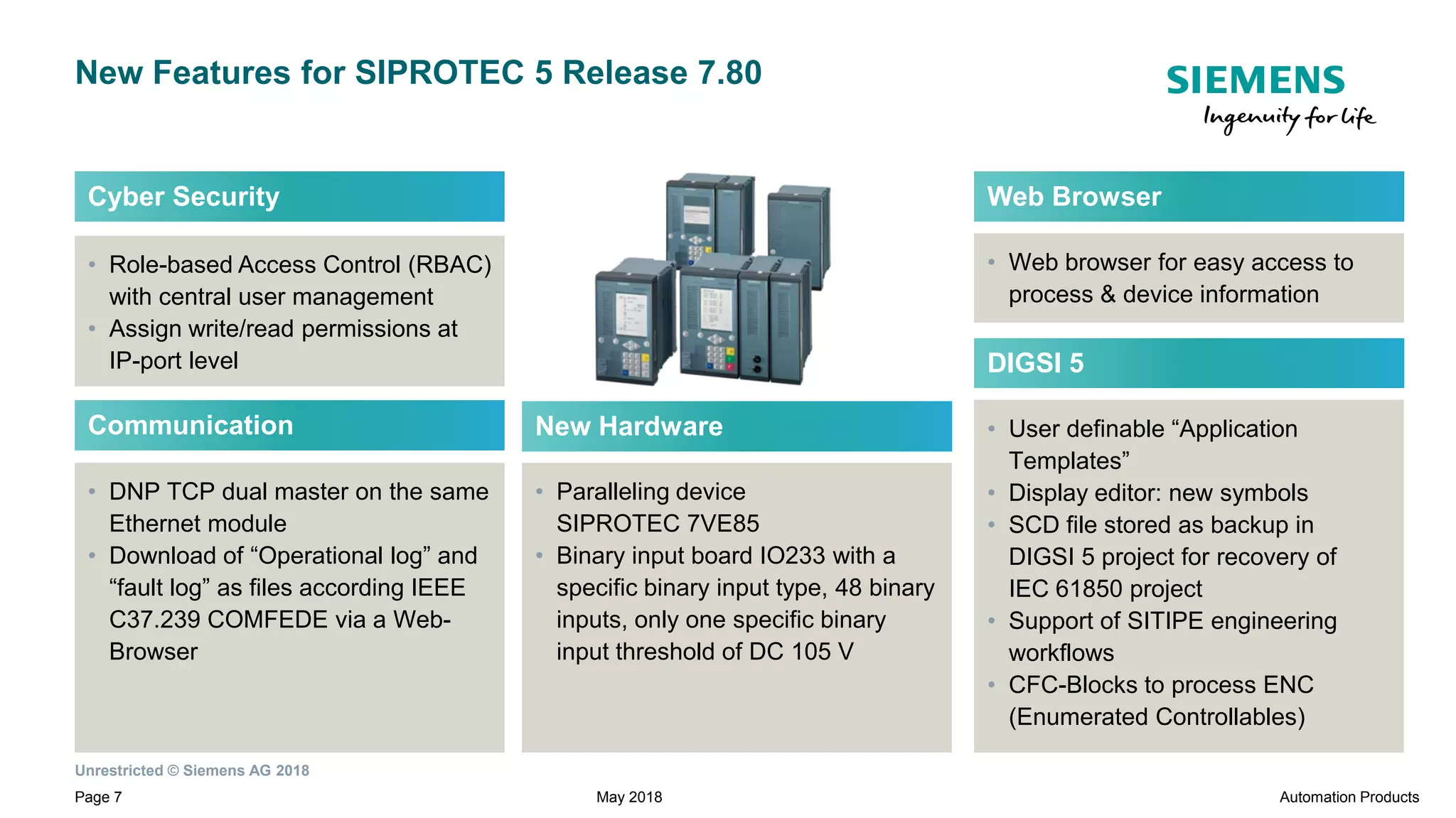 Unrestricted © Siemens AG 2018
Page 7
New Features for SIPROTEC 5 Release 7.80
May 2018 Automation Products
• User definable “Application
Templates”
• Display editor: new symbols
• SCD file stored as backup in
DIGSI 5 project for recovery of
IEC 61850 project
• Support of SITIPE engineering
workflows
• CFC-Blocks to process ENC
(Enumerated Controllables)
DIGSI 5
• DNP TCP dual master on the same
Ethernet module
• Download of “Operational log” and
“fault log” as files according IEEE
C37.239 COMFEDE via a Web-
Browser
Communication New Hardware
• Paralleling device
SIPROTEC 7VE85
• Binary input board IO233 with a
specific binary input type, 48 binary
inputs, only one specific binary
input threshold of DC 105 V
• Role-based Access Control (RBAC)
with central user management
• Assign write/read permissions at
IP-port level
Cyber Security
• Web browser for easy access to
process & device information
Web Browser
 