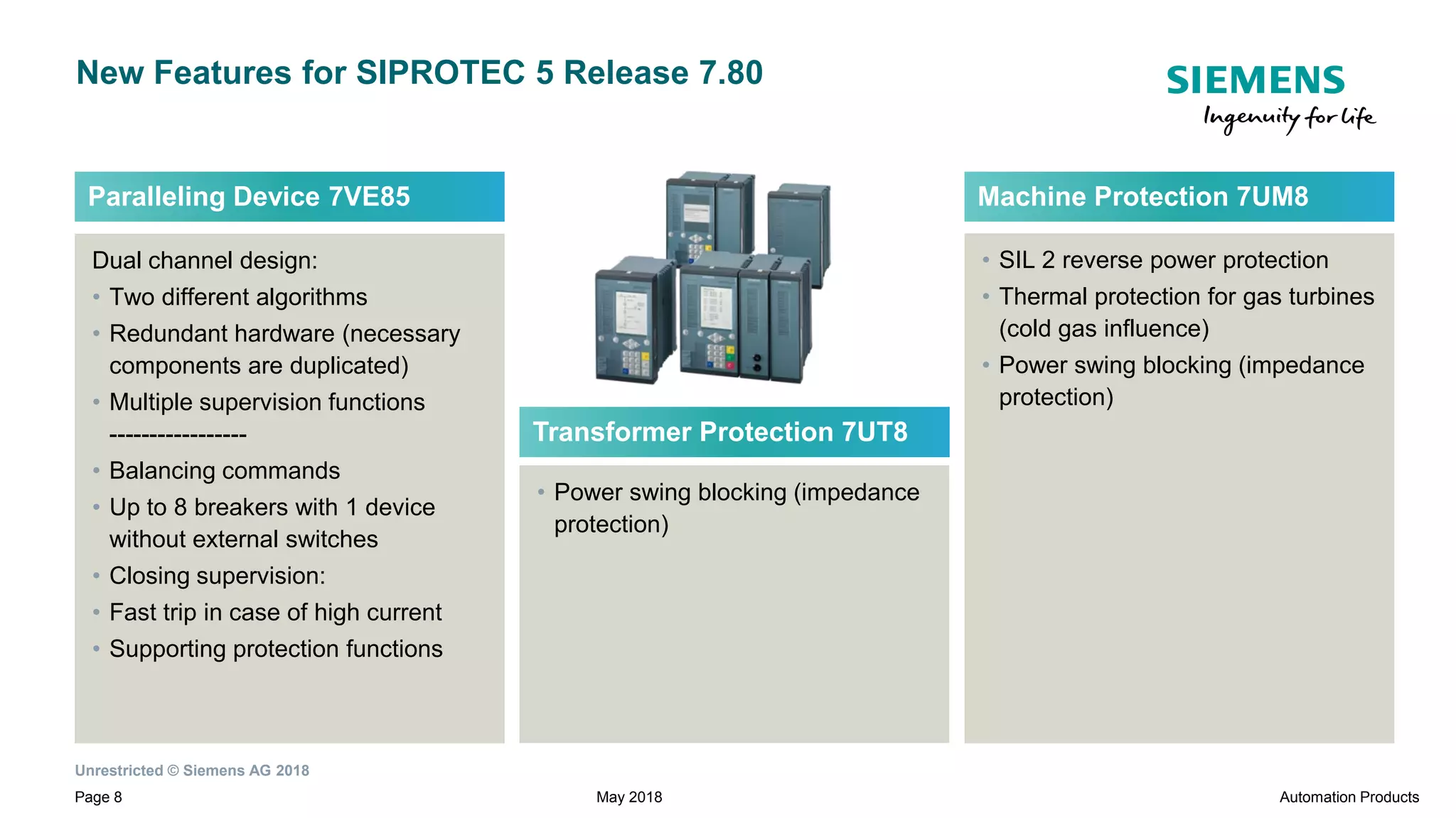 Unrestricted © Siemens AG 2018
Page 8
New Features for SIPROTEC 5 Release 7.80
Dual channel design:
• Two different algorithms
• Redundant hardware (necessary
components are duplicated)
• Multiple supervision functions
-----------------
• Balancing commands
• Up to 8 breakers with 1 device
without external switches
• Closing supervision:
• Fast trip in case of high current
• Supporting protection functions
Paralleling Device 7VE85
• SIL 2 reverse power protection
• Thermal protection for gas turbines
(cold gas influence)
• Power swing blocking (impedance
protection)
Machine Protection 7UM8
• Power swing blocking (impedance
protection)
Transformer Protection 7UT8
May 2018 Automation Products
 