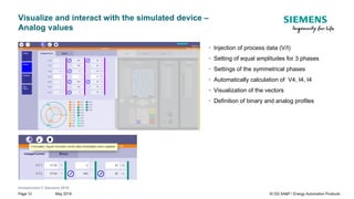 Unrestricted © Siemens 2019
May 2019Page 12 SI DG SA&P / Energy Automation Products
Visualize and interact with the simulated device –
Analog values
• Injection of process data (V/I)
• Setting of equal amplitudes for 3 phases
• Settings of the symmetrical phases
• Automatically calculation of V4, I4, I4
• Visualization of the vectors
• Definition of binary and analog profiles
 