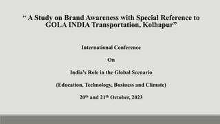 “ A Study on Brand Awareness with Special Reference to
GOLA INDIA Transportation, Kolhapur”
International Conference
On
India’s Role in the Global Scenario
(Education, Technology, Business and Climate)
20th and 21th October, 2023
 