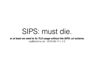 SIPS: must die.
or at least we need to ﬁx TLS usage without the SIPS: uri scheme. 
oej@edvina.net - 2016-06-17 v 1.0
 