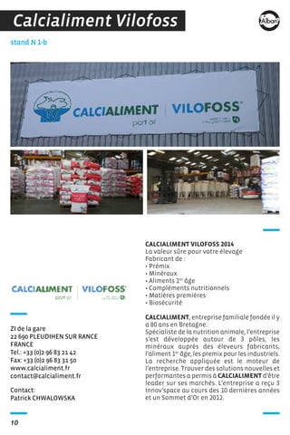 10
Contact:
Patrick CHWALOWSKA
stand N 1-b
ZI de la gare
22 690 PLEUDIHEN SUR RANCE
FRANCE
Tel.: +33 (0)2 96 83 21 42
Fax: +33 (0)2 96 83 31 50
www.calcialiment.fr
contact@calcialiment.fr
CALCIALIMENT VILOFOSS 2014
La valeur sûre pour votre élevage
Fabricant de :
• Prémix
• Minéraux
• Aliments 1er
âge
• Compléments nutritionnels
• Matières premières
• Biosécurité
CALCIALIMENT, entreprise familiale fondée il y
a 80 ans en Bretagne.
Spécialiste de la nutrition animale, l’entreprise
s’est développée autour de 3 pôles, les
minéraux auprès des éleveurs fabricants,
l’aliment 1er
âge, les premix pour les industriels.
La recherche appliquée est le moteur de
l’entreprise. Trouver des solutions nouvelles et
performantes a permis à CALCIALIMENT d’être
leader sur ses marchés. L’entreprise a reçu 3
Innov’space au cours des 10 dernières années
et un Sommet d’Or en 2012.
Calcialiment Vilofoss
 