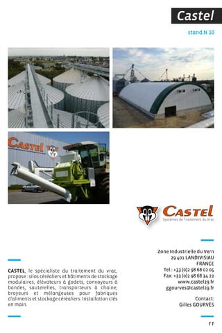 11
Castel
Contact:
Gilles GOURVÈS
stand N 10
Zone Industrielle du Vern
29 401 LANDIVISIAU
FRANCE
Tel.: +33 (0)2 98 68 02 05
Fax: +33 (0)2 98 68 34 22
www.castel29.fr
ggourves@castel29.fr
CASTEL, le spécialiste du traitement du vrac,
propose : silos céréaliers et bâtiments de stockage
modulaires, élévateurs à godets, convoyeurs à
bandes, sauterelles, transporteurs à chaine,
broyeurs et mélangeuses pour fabriques
d’aliments et stockage céréaliers. Installation clés
en main.
 