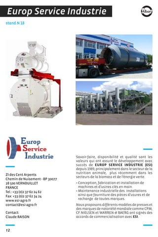 12
Contact:
Claude RAISON
stand N 18
ZI des Cent Arpents
Chemin de Nuisement - BP 30077
28 500 VERNOUILLET
FRANCE
Tel.: +33 (0)2 37 62 24 62
Fax: +33 (0)2 37 62 34 24
www.esi-agro.fr
contact@esi-agro.fr
Savoir-faire, disponibilité et qualité sont les
valeurs qui ont assuré le développement avec
succès de EUROP SERVICE INDUSTRIE (ESI)
depuis 1989, principalement dans le secteur de la
nutrition animale, plus récemment dans les
secteurs de la biomass et de l’énergie verte.
• Conception, fabrication et installation de
machines et d’usines clés en main.
• Maintenance industrielle des installations
ainsi que fourniture des pièces d’usures et de
rechange de toutes marques.
Nous proposons différents modèles de presses et
des marques de notoriété mondiale comme CPM,
CF NIELSEN et WARREN & BAERG ont signés des
accords de commercialisation avec ESI.
Europ Service Industrie
 