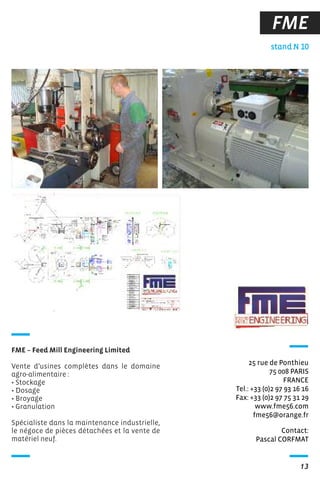13
FME
Contact:
Pascal CORFMAT
stand N 10
25 rue de Ponthieu
75 008 PARIS
FRANCE
Tel.: +33 (0)2 97 93 16 16
Fax: +33 (0)2 97 75 31 29
www.fme56.com
fme56@orange.fr
FME – Feed Mill Engineering Limited
Vente d’usines complètes dans le domaine
agro-alimentaire :
• Stockage
• Dosage
• Broyage
• Granulation
Spécialiste dans la maintenance industrielle,
le négoce de pièces détachées et la vente de
matériel neuf.
 