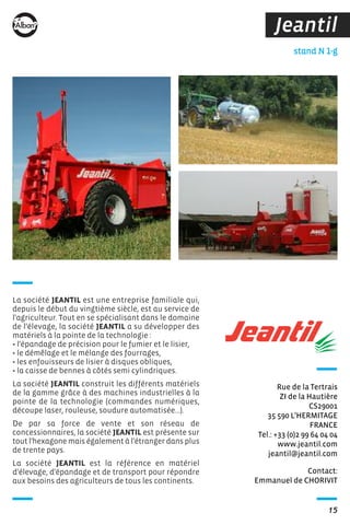 15
Jeantil
Contact:
Emmanuel de CHORIVIT
stand N 1-g
Rue de la Tertrais
ZI de la Hautière
CS29001
35 590 L’HERMITAGE
FRANCE
Tel.: +33 (0)2 99 64 04 04
www.jeantil.com
jeantil@jeantil.com
La société JEANTIL est une entreprise familiale qui,
depuis le début du vingtième siècle, est au service de
l'agriculteur. Tout en se spécialisant dans le domaine
de l'élevage, la société JEANTIL a su développer des
matériels à la pointe de la technologie :
• l'épandage de précision pour le fumier et le lisier,
• le démêlage et le mélange des fourrages,
• les enfouisseurs de lisier à disques obliques,
• la caisse de bennes à côtés semi cylindriques.
La société JEANTIL construit les différents matériels
de la gamme grâce à des machines industrielles à la
pointe de la technologie (commandes numériques,
découpe laser, rouleuse, soudure automatisée...).
De par sa force de vente et son réseau de
concessionnaires, la société JEANTIL est présente sur
tout l'hexagone mais également à l'étranger dans plus
de trente pays.
La société JEANTIL est la référence en matériel
d'élevage, d'épandage et de transport pour répondre
aux besoins des agriculteurs de tous les continents.
 