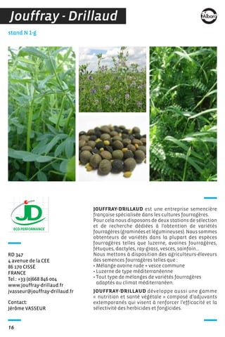 16
Contact:
Jérôme VASSEUR
stand N 1-g
RD 347
4 avenue de la CEE
86 170 CISSÉ
FRANCE
Tel.: +33 (0)668 846 004
www.jouffray-drillaud.fr
jvasseur@jouffray-drillaud.fr
JOUFFRAY-DRILLAUD est une entreprise semencière
française spécialisée dans les cultures fourragères.
Pour cela nous disposons de deux stations de sélection
et de recherche dédiées à l'obtention de variétés
fourragères (graminées et légumineuses). Nous sommes
obtenteurs de variétés dans la plupart des espèces
fourragères telles que luzerne, avoines fourragères,
fétuques, dactyles, ray-grass, vesces, sainfoin…
Nous mettons à disposition des agriculteurs-éleveurs
des semences fourragères telles que :
• Mélange avoine rude + vesce commune
• Luzerne de type méditerranéenne
• Tout type de mélanges de variétés fourragères
adaptés au climat méditerranéen.
JOUFFRAY-DRILLAUD développe aussi une gamme
« nutrition et santé végétale » composé d’adjuvants
extemporanés qui visent à renforcer l’efficacité et la
sélectivité des herbicides et fongicides.
Jouffray - Drillaud
 