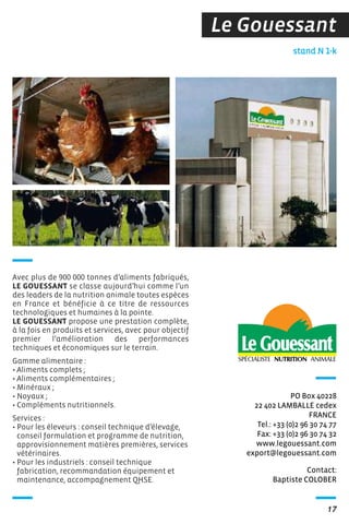 Le Gouessant
Contact:
Baptiste COLOBER
stand N 1-k
PO Box 40228
22 402 LAMBALLE cedex
FRANCE
Tel.: +33 (0)2 96 30 74 77
Fax: +33 (0)2 96 30 74 32
www.legouessant.com
export@legouessant.com
17
Avec plus de 900 000 tonnes d’aliments fabriqués,
LE GOUESSANT se classe aujourd’hui comme l’un
des leaders de la nutrition animale toutes espèces
en France et bénéficie à ce titre de ressources
technologiques et humaines à la pointe.
LE GOUESSANT propose une prestation complète,
à la fois en produits et services, avec pour objectif
premier l’amélioration des performances
techniques et économiques sur le terrain.
Gamme alimentaire :
• Aliments complets ;
• Aliments complémentaires ;
• Minéraux ;
• Noyaux ;
• Compléments nutritionnels.
Services :
• Pour les éleveurs : conseil technique d’élevage,
conseil formulation et programme de nutrition,
approvisionnement matières premières, services
vétérinaires.
• Pour les industriels : conseil technique
fabrication, recommandation équipement et
maintenance, accompagnement QHSE.
 