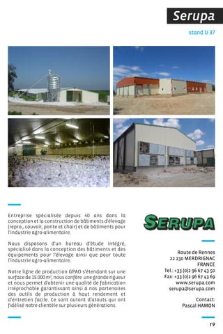 Serupa
19
Contact:
Pascal HAMON
Route de Rennes
22 230 MERDRIGNAC
FRANCE
Tel.: +33 (0)2 96 67 43 50
Fax: +33 (0)2 96 67 43 69
www.serupa.com
serupa@serupa.com
Entreprise spécialisée depuis 40 ans dans la
conception et la construction de bâtiments d'élevage
(repro., couvoir, ponte et chair) et de bâtiments pour
l'industrie agro-alimentaire.
Nous disposons d'un bureau d'étude intégré,
spécialisé dans la conception des bâtiments et des
équipements pour l'élevage ainsi que pour toute
l'industrie agro-alimentaire.
Notre ligne de production GPAO s'étendant sur une
surface de 15.000 m2
, nous confère une grande rigueur
et nous permet d'obtenir une qualité de fabrication
irréprochable garantissant ainsi à nos partenaires
des outils de production à haut rendement et
d'entretien facile. Ce sont autant d’atouts qui ont
fidélisé notre clientèle sur plusieurs générations.
stand U 37
 
