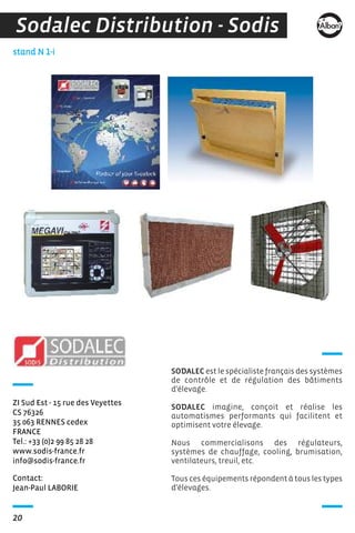Contact:
Jean-Paul LABORIE
stand N 1-i
ZI Sud Est - 15 rue des Veyettes
CS 76326
35 063 RENNES cedex
FRANCE
Tel.: +33 (0)2 99 85 28 28
www.sodis-france.fr
info@sodis-france.fr
20
Sodalec Distribution - Sodis
SODALEC est le spécialiste français des systèmes
de contrôle et de régulation des bâtiments
d'élevage.
SODALEC imagine, conçoit et réalise les
automatismes performants qui facilitent et
optimisent votre élevage.
Nous commercialisons des régulateurs,
systèmes de chauffage, cooling, brumisation,
ventilateurs, treuil, etc.
Tous ces équipements répondent à tous les types
d'élevages.
 