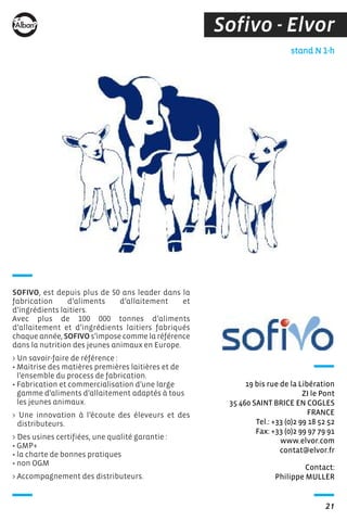 Sofivo - Elvor
Contact:
Philippe MULLER
stand N 1-h
19 bis rue de la Libération
ZI le Pont
35 460 SAINT BRICE EN COGLES
FRANCE
Tel.: +33 (0)2 99 18 52 52
Fax: +33 (0)2 99 97 79 91
www.elvor.com
contat@elvor.fr
SOFIVO, est depuis plus de 50 ans leader dans la
fabrication d’aliments d’allaitement et
d’ingrédients laitiers.
Avec plus de 100 000 tonnes d’aliments
d’allaitement et d’ingrédients laitiers fabriqués
chaque année, SOFIVO s’impose comme la référence
dans la nutrition des jeunes animaux en Europe.
> Un savoir-faire de référence :
• Maitrise des matières premières laitières et de
l’ensemble du process de fabrication.
• Fabrication et commercialisation d’une large
gamme d’aliments d’allaitement adaptés à tous
les jeunes animaux.
> Une innovation à l’écoute des éleveurs et des
distributeurs.
> Des usines certifiées, une qualité garantie :
• GMP+
• la charte de bonnes pratiques
• non OGM
> Accompagnement des distributeurs.
21
 