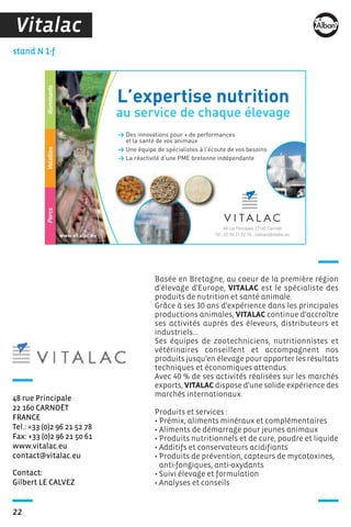 Contact:
Gilbert LE CALVEZ
stand N 1-f
48 rue Principale
22 160 CARNOËT
FRANCE
Tel.: +33 (0)2 96 21 52 78
Fax: +33 (0)2 96 21 50 61
www.vitalac.eu
contact@vitalac.eu
22
Vitalac
Basée en Bretagne, au coeur de la première région
d'élevage d'Europe, VITALAC est le spécialiste des
produits de nutrition et santé animale.
Grâce à ses 30 ans d'expérience dans les principales
productions animales, VITALAC continue d'accroître
ses activités auprès des éleveurs, distributeurs et
industriels…
Ses équipes de zootechniciens, nutritionnistes et
vétérinaires conseillent et accompagnent nos
produits jusqu'en élevage pour apporter les résultats
techniques et économiques attendus.
Avec 40 % de ses activités réalisées sur les marchés
exports, VITALAC dispose d'une solide expérience des
marchés internationaux.
Produits et services :
• Prémix, aliments minéraux et complémentaires
• Aliments de démarrage pour jeunes animaux
• Produits nutritionnels et de cure, poudre et liquide
• Additifs et conservateurs acidifiants
• Produits de prévention, capteurs de mycotoxines,
anti-fongiques, anti-oxydants
• Suivi élevage et formulation
• Analyses et conseils
RuminantsPorcsVolailles
48 rue Principale 22160 Carnoët
Tél : 02 96 21 52 74 - contact@vitalac.euwww.vitalac.eu
L’expertise nutrition
au service de chaque élevage
> Des innovations pour + de performances
et la santé de vos animaux
> Une équipe de spécialistes à l'écoute de vos besoins
> La réactivité d'une PME bretonne indépendante
 