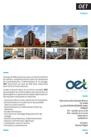 OET
Contact:
Patrick PIQUE
Visiteur
878 avenue des Champs Blancs
CS 27626
35 576 CESSON-SÉVIGNÉ cedex
FRANCE
Tel.: +33 (0)2 23 21 12 00
Fax: +33 (0)2 23 21 12 02
www.oet.fr
oet@oet.fr
23
Groupe de 300 personnes avec une forte maîtrise
de métiers complémentaires dans les domaines
de l’automatisme, l’informatique et le pesage,
OET intervient sur plus de 400 sites industriels
dont 10 % à l’international.
Leader français dans la nutrition animale, OET
accompagne ses clients depuis plus de 40 ans, en
développant un partenariat responsable basé sur
des équipes impliquées et réactives.
• Solutions clés en main, pérennes et innovantes
• Automatisation et supervision de procédés
batch ou semi-continu
• Automatisation et robotisation d’îlots ou
d’ateliers
• Etudes électriques
• Fourniture et montage d’équipements de
pesage
• Gestion de production, ordonnancement
• Gestion commerciale, logistique
• Installation, mise en service
• Formation, maintenance
 