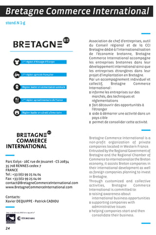 24
stand N 1-g
Bretagne Commerce International
Contacts:
Xavier DEQUIPPE - Patrick CADIOU
Parc Eolys - 16C rue de Jouanet - CS 20834
35 708 RENNES cedex 7
FRANCE
Tel.: +33 (0)2 99 25 04 04
Fax: +33 (0)2 99 25 04 00
contact@BretagneCommerceInternational.com
www.BretagneCommerceInternational.com
Association de chef d’entreprises, outil
du Conseil régional et de la CCI
Bretagne dédié à l’internationalisation
de l’économie bretonne, Bretagne
Commerce International accompagne
les entreprises bretonnes dans leur
développement international ainsi que
les entreprises étrangères dans leur
projet d’implantation en Bretagne.
Par un accompagnement individuel et
collectif, Bretagne Commerce
International :
E informe les entreprises sur des
marchés, des techniques et
réglementations
E fait découvrir des opportunités à
l’étranger
E aide à démarrer une activité dans un
pays cible
E permet de consolider cette activité.
Bretagne Commerce International is a
non-profit organization of private
companies located in Western France.
EntrustedbytheRegionalGovernmentof
Bretagne and the Regional Chamber of
CommercetointernationalizetheBreton
economy, it assists Breton companies in
their international development as well
as foreign companies planning to invest
in Bretagne.
Through customized and collective
activities, Bretagne Commerce
International is committed to:
E raising awareness about
international business opportunities
E supporting companies with
administrative issues
E helping companies start and then
consolidate their business.
 