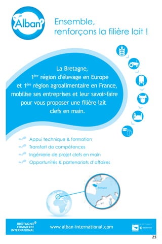 25
www.alban-international.com
Bretagne
La Bretagne,
1ère
région d’élevage en Europe
et 1ère
région agroalimentaire en France,
mobilise ses entreprises et leur savoir-faire
pour vous proposer une filière lait
clefs en main.
a BLa B terre nga ,en
reè
1 érrére
oig n d elé’n d ave e ega n Ee e un E porrou ep
te reè
1 érrére
oig n a orrogn a milao em atne e erre eia n Fe e rn F cnar ,ec
om libo e ssil ee s s ee
g
rtns e rperre
g
esir s ee et ls e r sue aavr s iovvoaav affa-rr- erreia
,
om
p
libo
r vuo
e ssil
or vr vo
ee s
s puo
s ee
orros p
rtns e
opo
rperre
r ueso
esir
nr u
s ee
e fn
et ls e
èilie fe fi
r sue
e lrre lè
aavr s
iae l
iovvoav
ti
affar erreia
p r vuo or vr vo s puo orros p
fsl
opo r ueso nr u
in
e fn èilie fe fi e lrre lè iae l ti
c fsel nefs mn inam .in
wwwwww.alban-international.comwwwwww.alban-international.com.alban-international.com.alban-international.com.alban-international.com.alban-international.com.alban-international.com.alban-international.comwwwwww.alban-international.comwwwwww.alban-international.com.alban-international.com.alban-international.com.alban-international.com.alban-international.com.alban-international.com.alban-international.com.alban-international.com
 