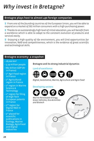 E From one of the founding countries of the European Union, you will be able to
expand on a market of 502 million consumers with a high purchasing power.
E Thanks to an outstandingly high level of initial education, you will benefit from
a workforce which is able to adapt to the constant evolution of products and
services easily.
E Enjoying a high quality of life environment, you will find opportunities for
innovation, R&D and competitiveness, which is the evidence of great scientific
and technological skills.
Why invest in Bretagne?
• 28,000 km²
• 3.19 million people
• €82 billion GDP (#7
in France)
• 1st
Agri-Food region
in France
• 1st
Agricultural
region in France
• 1st
region in Marine
Science &
Technology
• 1st
region for filing
of High Tech
European patents
in France
• 2nd
region for
Digital R&D in
France
• 3rd
placed for
scientific
publications in
Ecology, Marine
Biology, Agro-Food
and Digital
Industries
Land of excellence:
Digital, Automotive, Marine, Agriculture and Agro-Food
Developing sectors:
Marine Renewable Energy,
Green Vehicles, Eco-Activities
and Biotech
Bretagne plays host to almost 490 foreign companies
Bretagne economy: a snapshot
Bretagne and its strong industrial dynamics
28
 
