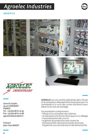 4
Contact:
Jean-Yves MAOUT
stand N 1-a
Zone du Coadic
29 470 LOPERHET
FRANCE
Tel.: +33 (0)2 98 07 15 95
Fax: +33 (0)2 98 07 15 86
agroelec@wanadoo.fr
Agroelec Industries
AGROELEC est une société spécialisée dans l’étude
et la conception d’équipements électriques pour la
commande et le suivi des usines d’aliments pour
bétail et les silos de stockage.
Ces prestations comprennent :
• l’étude et la conception des schémas
• la réalisation d’armoires électriques et le câblage
• l’automatisation des circuits
• la gestion de production avec toutes les
fonctionnalités nécessaires (stocks, formules,
traçabilité, suivi des alarmes et des évènements).
 