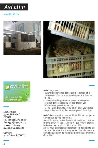 6
AVI.CLIM, c’est :
• 40 ans d’expérience dans la climatisation et le
traitement d’air de vos couvoirs partout dans le
monde.
• Une équipe d’ingénieurs à votre service pour
réaliser dans les meilleures conditions vos
bâtiments agro-alimentaires.
• Une équipe de metteurs au point pour vous aider
à optimiser vos installations en génie climatique.
AVI.CLIM conçoit et réalise l’installation en génie
climatique de vos bâtiments.
Nous étudions votre besoin et mettons tout en
œuvre pour le satisfaire afin que votre process
industriel soit le plus optimisé possible.
Nous vous proposons également la possibilité de
suivre à distance l’ensemble de vos installations de
climatisation afin de veiller au bon fonctionnement
de celles-ci.
Contact:
Marc-Olivier DECLAYE
stand U 35 bis
Les Cormiers
35 160 TALENSAC
FRANCE
Tel.: +33 (0)9 60 52 23 68
Fax: +33 (0)2 99 07 10 74
www.avi-clim.com
aviclim@wanadoo.fr
Avi.clim
 