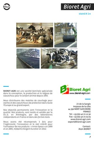 7
BIORET AGRI est une société familiale spécialisée
dans la conception, la production et le négoce de
caoutchouc pour le confort animal depuis 1993.
Nous distribuons des matelas de couchage pour
vaches et des caoutchoucs de protection dans toute
l’Europe et au grand export.
Nos objectifs permanents sont l’innovation et la
qualité. Nos produits, sont testés et validés par la
D.L.G. en Allemagne, par des laboratoires
indépendants en France et dans des fermes tests.
Nous avons été récompensés 3 fois pour
l’ingéniosité, l’innovation et le réel intérêt pour
l’utilisateur de nos produits : « Innov Space » en 1999
et en 2005, médaille d’argent Eurotier en 2012.
Bioret Agri
Contact:
Alain BIORET
stand N 1-e
Z.I de la Sangle
Impasse de la côte
44 390 NORT SUR ERDRE
FRANCE
Tel.: +33 (0)2 40 72 12 30
Fax: +33 (0)2 40 72 25 03
www.bioret-agri.com
export@bioret-agri.com
 