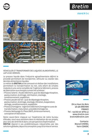 9
Bretim
Contacts:
Marcel CHEREL
Yann COADIC
stand N 1-c
ZA Le Haut du Bois
56 580 BREHAN
FRANCE
Tel.: +33 (0)2 97 38 83 41
www.bretim.com
bretim@bretim.com
VÉHICULER ET TRANSFORMER DES LIQUIDES ALIMENTAIRES, LE
LAIT&SESDÉRIVÉS.
Le process liquide dans l’industrie agroalimentaire définit le
procédé permettant de transformer, véhiculer ou stocker des
denréesalimentairesliquides.
LemétierdeBRETIMestdeconcevoiretréaliserdesinstallations
permettant la transformation du lait, cela allant de simples
modules à une usine complète de l’ingénierie bâtiment, process
defabricationauxénergiessuivantlesschémas :
•Processlaiterie:étudesbâtiment,quaidedépotage/réception,
pasteurisation,écrémage,stérilisation,stockage,
conditionnement,expédition.
•Processpoudredelait:quaidedépotage/réception,
pasteurisation,écrémage,stockage,filtration,évaporation,
séchage,conditionnement,expédition.
•Processfromagerie:ingénieriebâtimentfromageriecuvesde
transformation,maturation,procédésfromageries.
•ProcessNettoyageEnPlace(NEP),dimensionnement,
conception&réalisation.
Notre savoir-faire s’appuie sur l’expérience de notre bureau
d’études, nous vous assistons dans la réalisation de vos projets,
pourplusdesérénitéetdansuneperspectived’optimisation.
BRETIM répond à vos problématiques industrielles par des
solutionsglobales,depuislaconceptionjusqu’àlamiseenservice.
 
