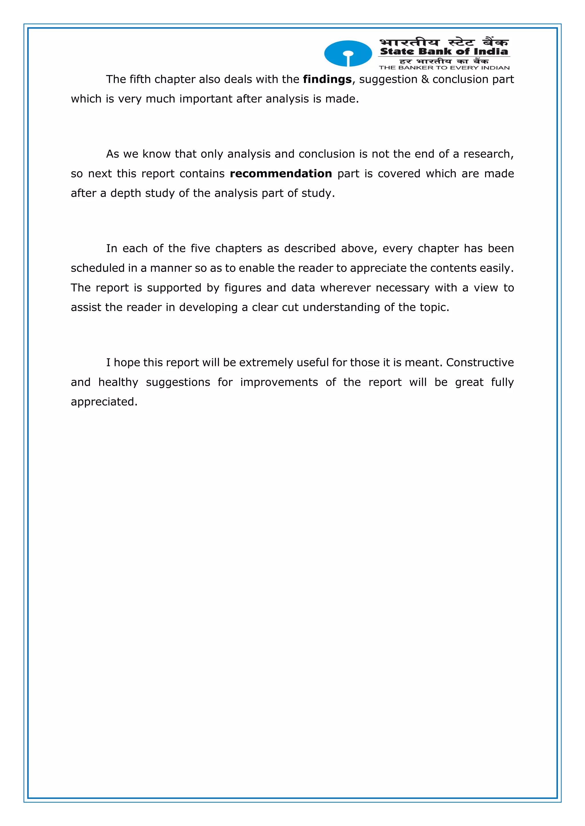 The fifth chapter also deals with the findings, suggestion & conclusion part
which is very much important after analysis is made.
As we know that only analysis and conclusion is not the end of a research,
so next this report contains recommendation part is covered which are made
after a depth study of the analysis part of study.
In each of the five chapters as described above, every chapter has been
scheduled in a manner so as to enable the reader to appreciate the contents easily.
The report is supported by figures and data wherever necessary with a view to
assist the reader in developing a clear cut understanding of the topic.
I hope this report will be extremely useful for those it is meant. Constructive
and healthy suggestions for improvements of the report will be great fully
appreciated.
 
