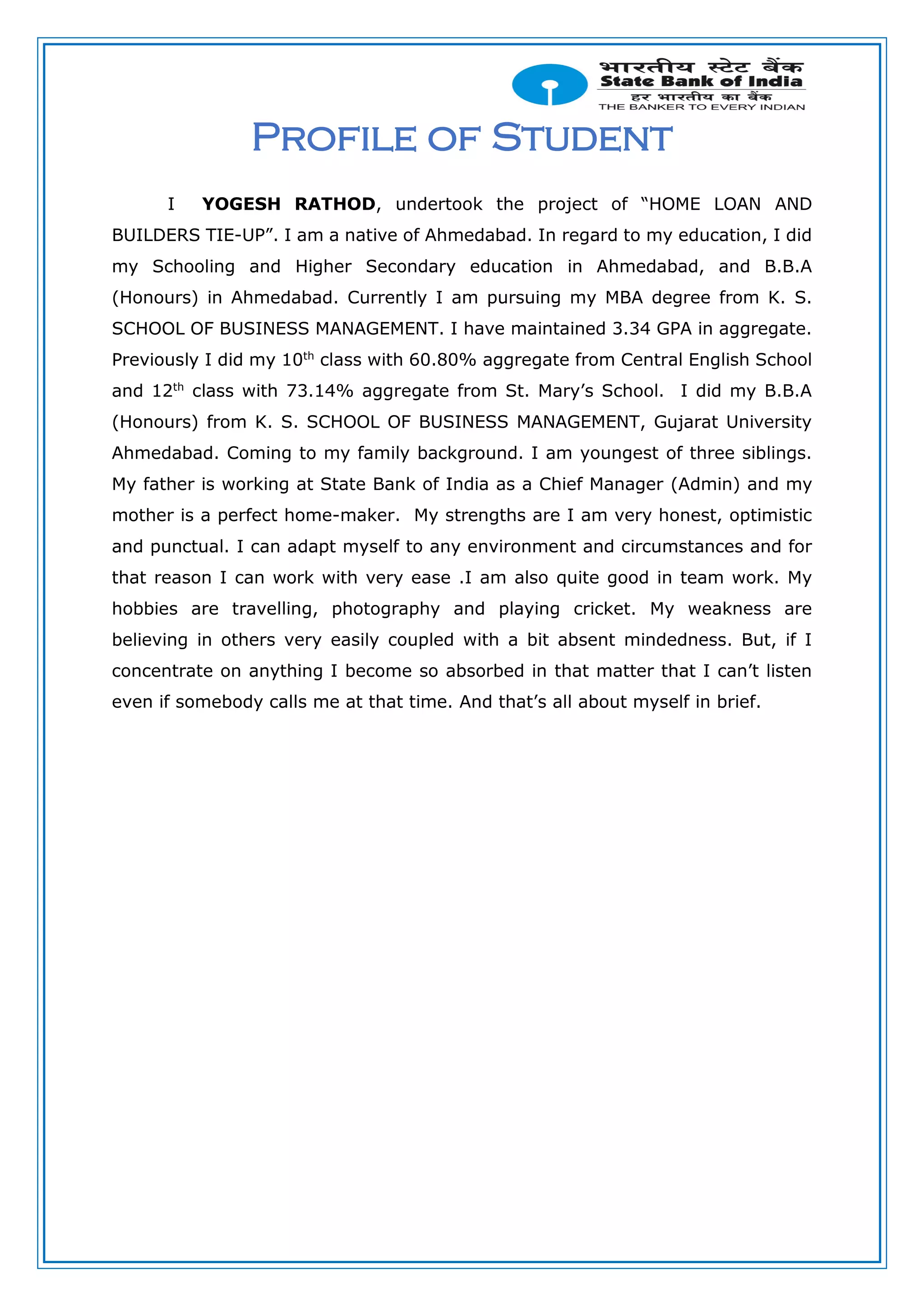 Profile of Student
I YOGESH RATHOD, undertook the project of “HOME LOAN AND
BUILDERS TIE-UP”. I am a native of Ahmedabad. In regard to my education, I did
my Schooling and Higher Secondary education in Ahmedabad, and B.B.A
(Honours) in Ahmedabad. Currently I am pursuing my MBA degree from K. S.
SCHOOL OF BUSINESS MANAGEMENT. I have maintained 3.34 GPA in aggregate.
Previously I did my 10th
class with 60.80% aggregate from Central English School
and 12th
class with 73.14% aggregate from St. Mary’s School. I did my B.B.A
(Honours) from K. S. SCHOOL OF BUSINESS MANAGEMENT, Gujarat University
Ahmedabad. Coming to my family background. I am youngest of three siblings.
My father is working at State Bank of India as a Chief Manager (Admin) and my
mother is a perfect home-maker. My strengths are I am very honest, optimistic
and punctual. I can adapt myself to any environment and circumstances and for
that reason I can work with very ease .I am also quite good in team work. My
hobbies are travelling, photography and playing cricket. My weakness are
believing in others very easily coupled with a bit absent mindedness. But, if I
concentrate on anything I become so absorbed in that matter that I can’t listen
even if somebody calls me at that time. And that’s all about myself in brief.
 