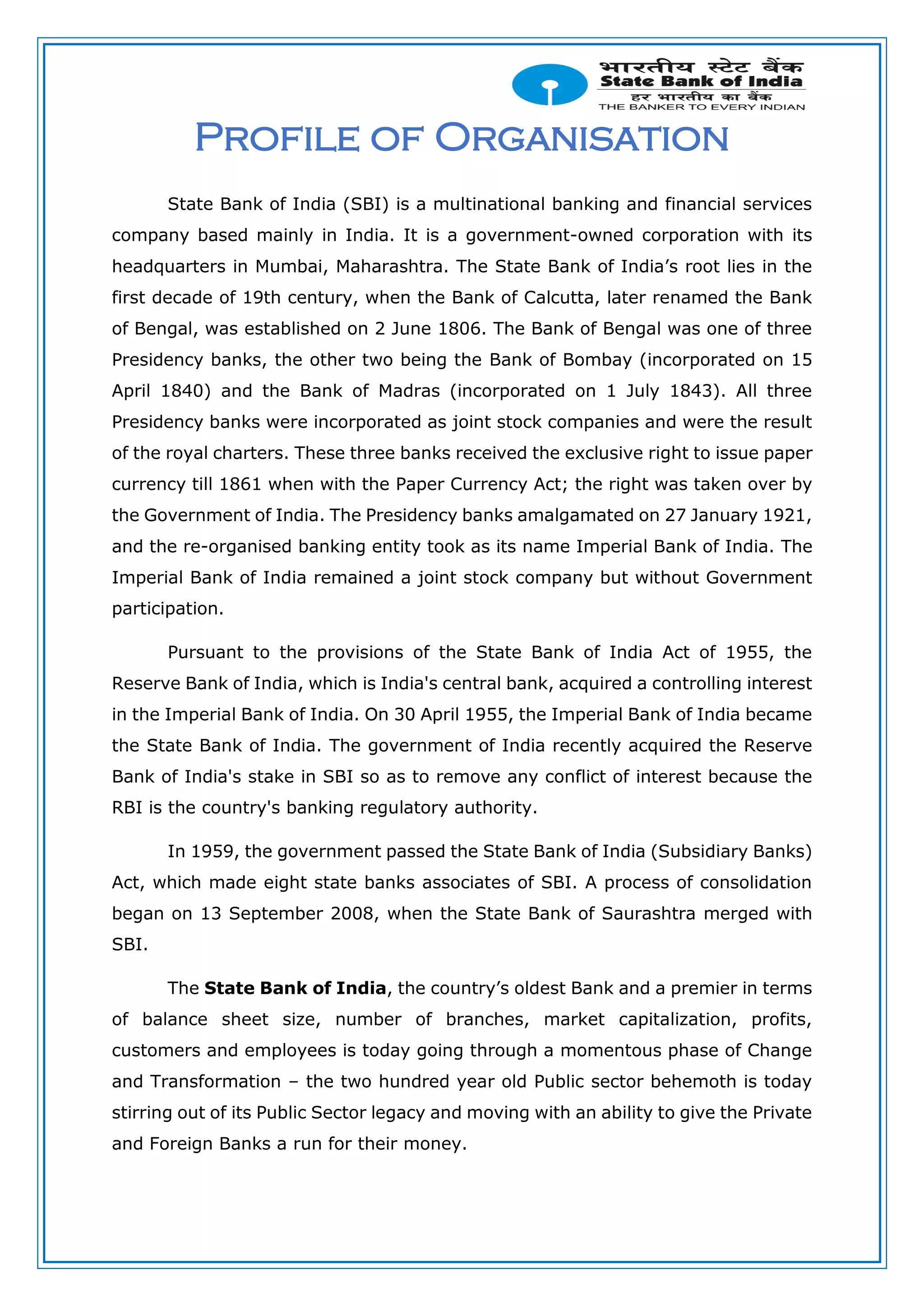 Profile of Organisation
State Bank of India (SBI) is a multinational banking and financial services
company based mainly in India. It is a government-owned corporation with its
headquarters in Mumbai, Maharashtra. The State Bank of India’s root lies in the
first decade of 19th century, when the Bank of Calcutta, later renamed the Bank
of Bengal, was established on 2 June 1806. The Bank of Bengal was one of three
Presidency banks, the other two being the Bank of Bombay (incorporated on 15
April 1840) and the Bank of Madras (incorporated on 1 July 1843). All three
Presidency banks were incorporated as joint stock companies and were the result
of the royal charters. These three banks received the exclusive right to issue paper
currency till 1861 when with the Paper Currency Act; the right was taken over by
the Government of India. The Presidency banks amalgamated on 27 January 1921,
and the re-organised banking entity took as its name Imperial Bank of India. The
Imperial Bank of India remained a joint stock company but without Government
participation.
Pursuant to the provisions of the State Bank of India Act of 1955, the
Reserve Bank of India, which is India's central bank, acquired a controlling interest
in the Imperial Bank of India. On 30 April 1955, the Imperial Bank of India became
the State Bank of India. The government of India recently acquired the Reserve
Bank of India's stake in SBI so as to remove any conflict of interest because the
RBI is the country's banking regulatory authority.
In 1959, the government passed the State Bank of India (Subsidiary Banks)
Act, which made eight state banks associates of SBI. A process of consolidation
began on 13 September 2008, when the State Bank of Saurashtra merged with
SBI.
The State Bank of India, the country’s oldest Bank and a premier in terms
of balance sheet size, number of branches, market capitalization, profits,
customers and employees is today going through a momentous phase of Change
and Transformation – the two hundred year old Public sector behemoth is today
stirring out of its Public Sector legacy and moving with an ability to give the Private
and Foreign Banks a run for their money.
 
