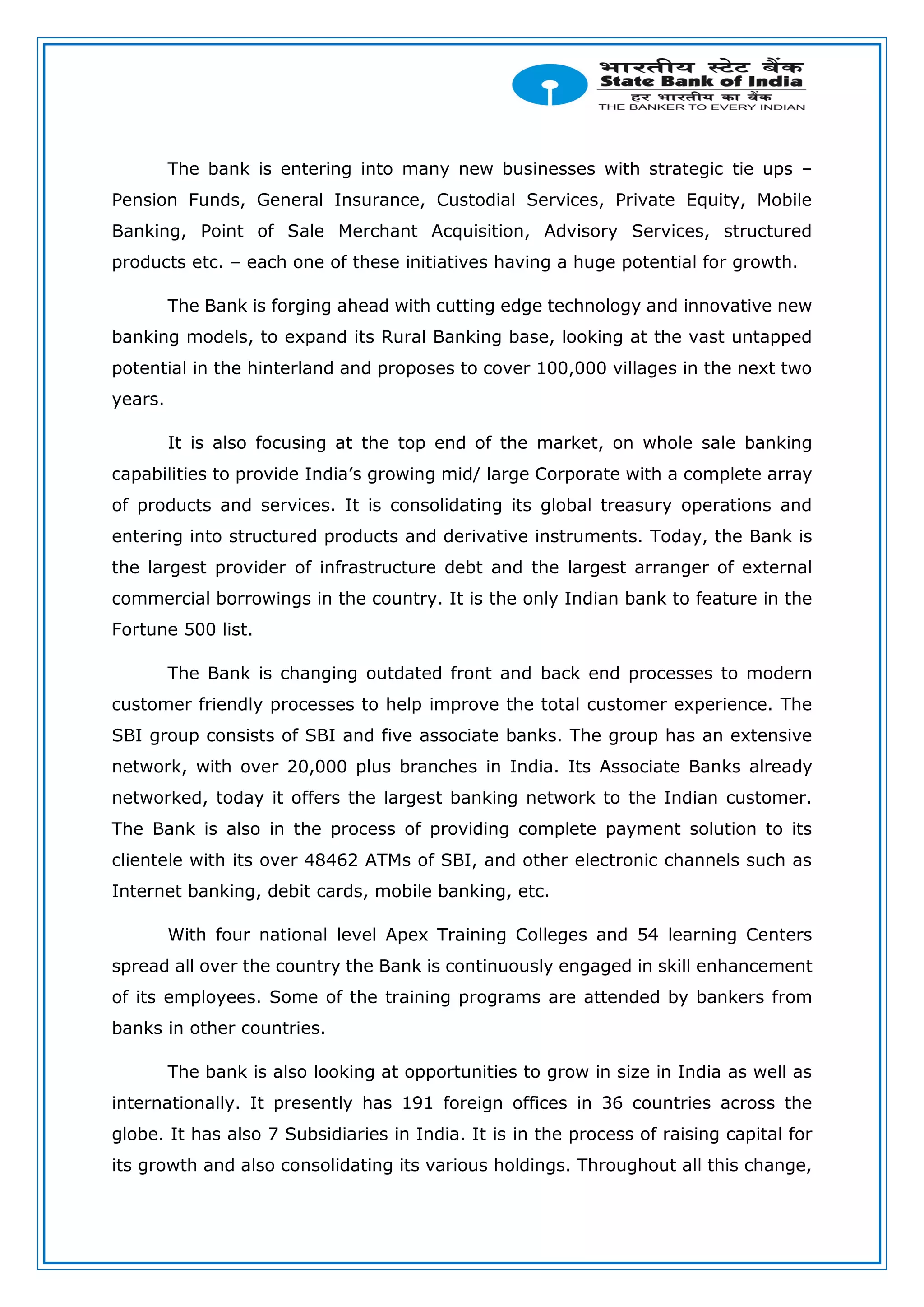The bank is entering into many new businesses with strategic tie ups –
Pension Funds, General Insurance, Custodial Services, Private Equity, Mobile
Banking, Point of Sale Merchant Acquisition, Advisory Services, structured
products etc. – each one of these initiatives having a huge potential for growth.
The Bank is forging ahead with cutting edge technology and innovative new
banking models, to expand its Rural Banking base, looking at the vast untapped
potential in the hinterland and proposes to cover 100,000 villages in the next two
years.
It is also focusing at the top end of the market, on whole sale banking
capabilities to provide India’s growing mid/ large Corporate with a complete array
of products and services. It is consolidating its global treasury operations and
entering into structured products and derivative instruments. Today, the Bank is
the largest provider of infrastructure debt and the largest arranger of external
commercial borrowings in the country. It is the only Indian bank to feature in the
Fortune 500 list.
The Bank is changing outdated front and back end processes to modern
customer friendly processes to help improve the total customer experience. The
SBI group consists of SBI and five associate banks. The group has an extensive
network, with over 20,000 plus branches in India. Its Associate Banks already
networked, today it offers the largest banking network to the Indian customer.
The Bank is also in the process of providing complete payment solution to its
clientele with its over 48462 ATMs of SBI, and other electronic channels such as
Internet banking, debit cards, mobile banking, etc.
With four national level Apex Training Colleges and 54 learning Centers
spread all over the country the Bank is continuously engaged in skill enhancement
of its employees. Some of the training programs are attended by bankers from
banks in other countries.
The bank is also looking at opportunities to grow in size in India as well as
internationally. It presently has 191 foreign offices in 36 countries across the
globe. It has also 7 Subsidiaries in India. It is in the process of raising capital for
its growth and also consolidating its various holdings. Throughout all this change,
 